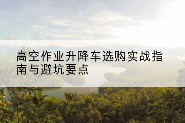 公安升降车怎么选-高空作业升降车选购实战指南与避坑要点