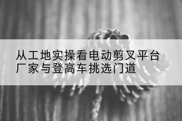 公安电动剪叉升降平台厂家-从工地实操看电动剪叉平台厂家与登高车挑选门道