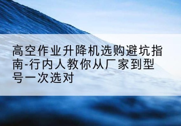 公安升降平台厂家-高空作业升降机选购避坑指南-行内人教你从厂家到型号一次选对