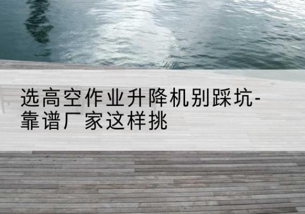 公安剪叉式升降机厂家-选高空作业升降机别踩坑-靠谱厂家这样挑