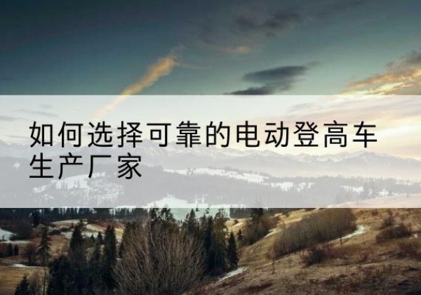 公安电动登高车厂家-如何选择可靠的电动登高车生产厂家