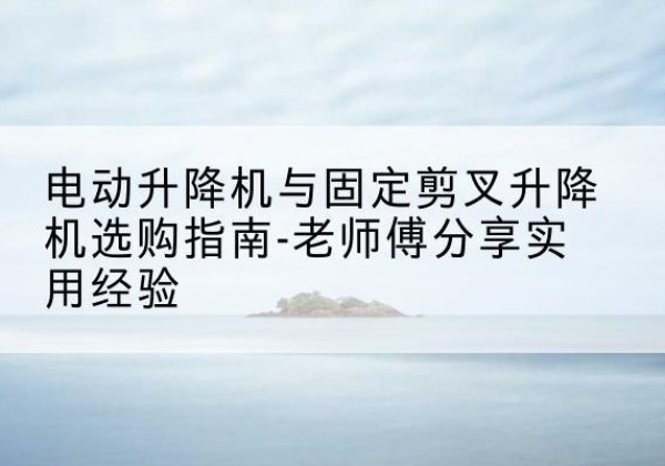 公安电动升降机怎么选-电动升降机与固定剪叉升降机选购指南-老师傅分享实用经验