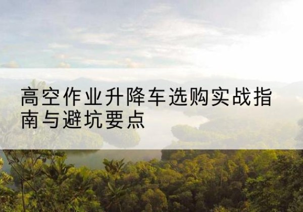 公安升降车怎么选-高空作业升降车选购实战指南与避坑要点