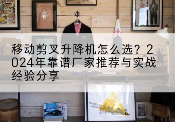 公安升降平台厂家推荐-移动剪叉升降机怎么选？2024年靠谱厂家推荐与实战经验分享