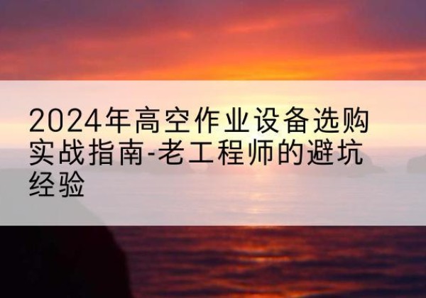 公安高空作业升降机厂家推荐-2024年高空作业设备选购实战指南-老工程师的避坑经验